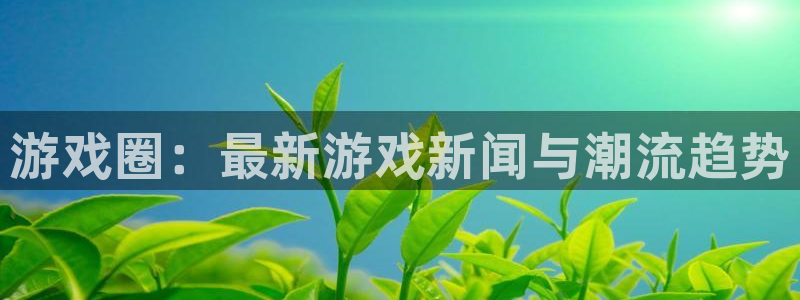 极悦娱乐平台负责人：游戏圈：最新游戏新闻与潮流趋势