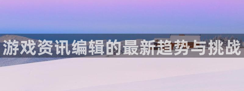 极悦娱乐网页登录入口官网：游戏资讯编辑的最新趋势与挑战